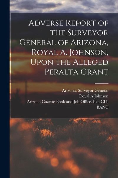 Adverse Report of the Surveyor General of Arizona, Royal A. Johnson, Upon the Alleged Peralta Grant Adverse Report of the Surveyor General of Arizona, Royal A. Johnson, Upon the Alleged Peralta Grant