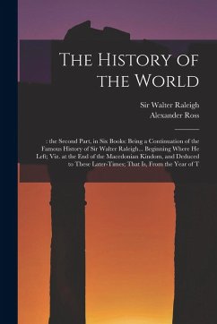 The History of the World: : the Second Part, in six Books: Being a Continuation of the Famous History of Sir Walter Raleigh... Beginning Where h - Ross, Alexander