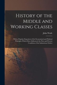 History of the Middle and Working Classes: With a Popular Expositon of the Economical and Political Principles Which Have Influenced the Past and Pres - Wade, John