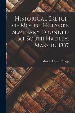 Historical Sketch of Mount Holyoke Seminary, Founded at South Hadley, Mass, in 1837 - College, Mount Holyoke