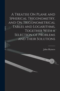 A Treatise On Plane and Spherical Trigonometry, and On Trigonometrical Tables and Logarithms, Together With a Selection of Problems and Their Solution - Hymers, John