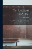 On Radiant Matter [microform]: A Lecture Delivered to the British Association for the Advancement of Science, at Sheffield, Friday, August 22, 1879