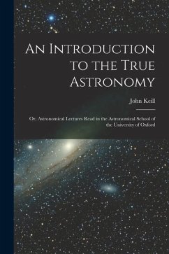 An Introduction to the True Astronomy: Or, Astronomical Lectures Read in the Astronomical School of the University of Oxford - Keill, John