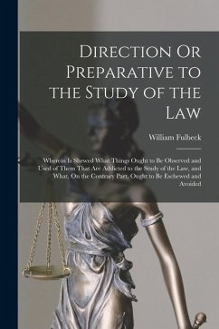 Direction Or Preparative to the Study of the Law: Wherein Is Shewed What Things Ought to Be Observed and Used of Them That Are Addicted to the Study o - Fulbeck, William