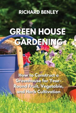 Green House Gardening: How to Construct a Greenhouse for Year-Round Fruit, Vegetable, and Herb Cultivation - Benley, Richard