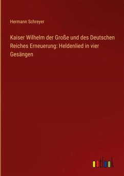 Kaiser Wilhelm der Große und des Deutschen Reiches Erneuerung: Heldenlied in vier Gesängen