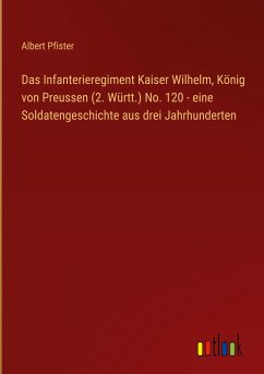 Das Infanterieregiment Kaiser Wilhelm, König von Preussen (2. Württ.) No. 120 - eine Soldatengeschichte aus drei Jahrhunderten - Pfister, Albert