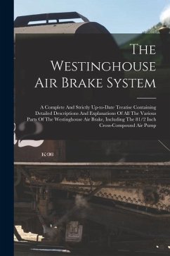 The Westinghouse Air Brake System; A Complete And Strictly Up-to-date Treatise Containing Detailed Descriptions And Explanations Of All The Various Pa - Anonymous