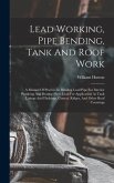 Lead Working, Pipe Bending, Tank And Roof Work; A Manual Of Practice In Bending Lead Pipe For Interior Plumbing And Beating Sheet Lead For Application