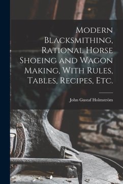 Modern Blacksmithing, Rational Horse Shoeing and Wagon Making, With Rules, Tables, Recipes, etc. - Holmström, John Gustaf
