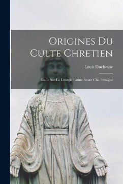Origines Du Culte Chretien: Etude Sur La Liturgie Latine Avant Charlemagne - Duchesne, Louis