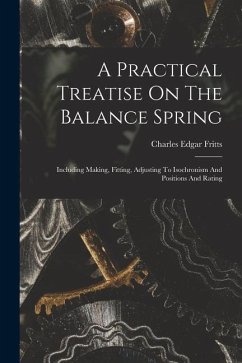 A Practical Treatise On The Balance Spring: Including Making, Fitting, Adjusting To Isochronism And Positions And Rating - Fritts, Charles Edgar