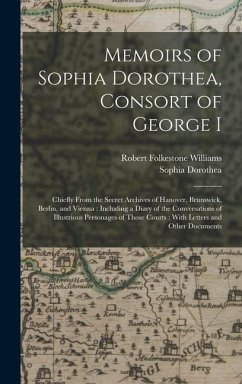 Memoirs of Sophia Dorothea, Consort of George I: Chiefly From the Secret Archives of Hanover, Brunswick, Berlin, and Vienna: Including a Diary of the - Williams, Robert Folkestone; Dorothea, Sophia