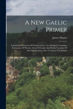 A New Gaelic Primer: Containing Elements Of Pronunciation, An Abridged Grammar, Formation Of Words, A List Of Gaelic And Welsh Vocables Of - Munro, James