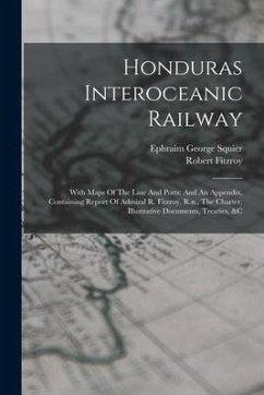 Honduras Interoceanic Railway: With Maps Of The Line And Ports: And An Appendix, Containing Report Of Admiral R. Fitzroy, R.n., The Charter, Illustra - Squier, Ephraim George; Fitzroy, Robert