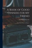 A Book of Good Dinners for my Friend; or, &quote;What to Have for Dinner.&quote;