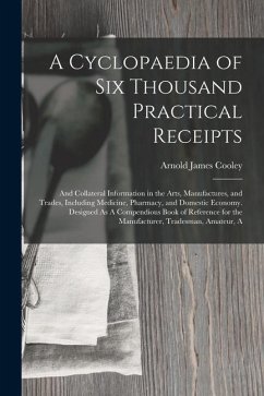 A Cyclopaedia of Six Thousand Practical Receipts: And Collateral Information in the Arts, Manufactures, and Trades, Including Medicine, Pharmacy, and - Cooley, Arnold James
