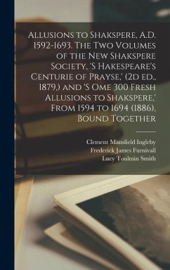 Allusions to Shakspere, A.D. 1592-1693. The two Volumes of the New Shakspere Society, 's Hakespeare's Centurie of Prayse, ' (2d ed., 1879, ) and 's om - Furnivall, Frederick James; Smith, Lucy Toulmin; Ingleby, Clement Mansfield