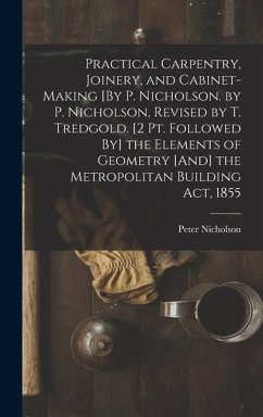 Practical Carpentry, Joinery, and Cabinet-Making [By P. Nicholson. by P. Nicholson, Revised by T. Tredgold. [2 Pt. Followed By] the Elements of Geometry [And] the Metropolitan Building Act, 1855 - Nicholson, Peter