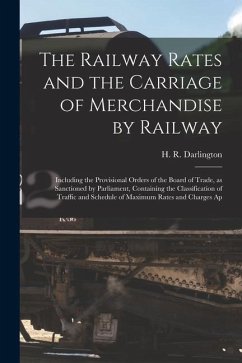 The Railway Rates and the Carriage of Merchandise by Railway [electronic Resource]: Including the Provisional Orders of the Board of Trade, as Sanctio - Darlington, H. R.