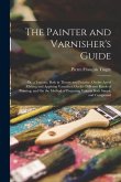 The Painter and Varnisher's Guide: Or, a Treatise, Both in Theory and Practice, On the Art of Making and Applying Varnishes, On the Different Kinds of