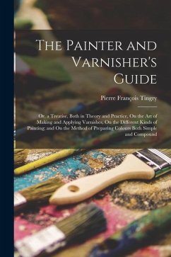 The Painter and Varnisher's Guide: Or, a Treatise, Both in Theory and Practice, On the Art of Making and Applying Varnishes, On the Different Kinds of - Tingry, Pierre François