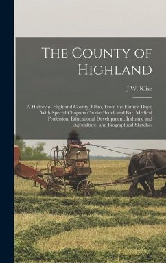 The County of Highland: A History of Highland County, Ohio, From the Earliest Days; With Special Chapters On the Bench and Bar, Medical Profes - Klise, J. W.
