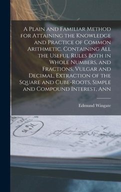 A Plain and Familiar Method for Attaining the Knowledge and Practice of Common Arithmetic. Containing All the Useful Rules Both in Whole Numbers, and - Wingate, Edmund