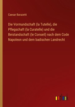 Die Vormundschaft (la Tutelle), die Pflegschaft (la Curatelle) und die Beistandschaft (le Conseil) nach dem Code Napoleon und dem badischen Landrecht - Barazetti, Caesar