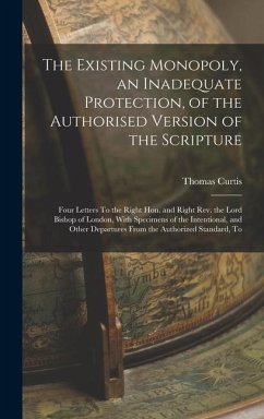 The Existing Monopoly, an Inadequate Protection, of the Authorised Version of the Scripture: Four Letters To the Right Hon. and Right Rev. the Lord Bi - Curtis, Thomas