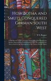 How Botha and Smuts Conquered German South West: A Full Record of the Campaign From Official Information by Reuter's Special War Correspondents Who Ac