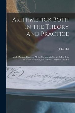 Arithmetick Both in the Theory and Practice: Made Plain and Easie in All the Common & Useful Rules, Both in Whole Numbers, & Fractions, Vulgar & Decim - Hill, John