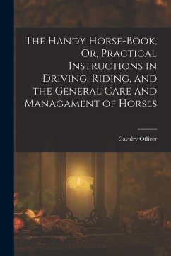 The Handy Horse-Book, Or, Practical Instructions in Driving, Riding, and the General Care and Managament of Horses - Officer, Cavalry