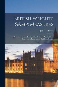 British Weights & Measures: Considered From a Practical Standpoint; a Plea for Their Retention in Preference to the Metric System - Evans, James W.