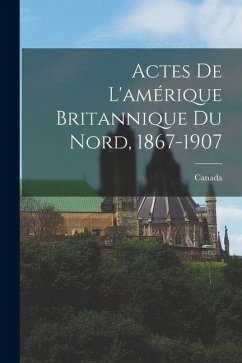 Actes De L'amérique Britannique Du Nord, 1867-1907 - Canada Actes De L'amérique Britannique Du Nord, 1867-1907 - Canada