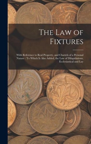 The Law of Fixtures: With Reference to Real Property, and Chattels of a Personal Nature: To Which Is Also Added, the Law of Dilapidations, The Law of Fixtures: With Reference to Real Property, and Chattels of a Personal Nature: To Which Is Also Added, the Law of Dilapidations,