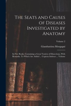 The Seats and Causes of Diseases Investigated by Anatomy; in Five Books, Containing a Great Variety of Dissections, With Remarks. To Which are Added . - Morgagni, Giambattista