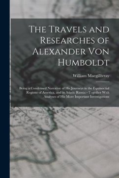 The Travels and Researches of Alexander Von Humboldt: Being a Condensed Narrative of His Journeys in the Equinoctial Regions of America, and in Asiati - Macgillivray, William