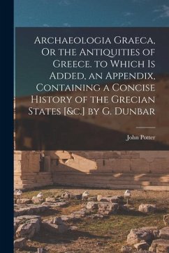 Archaeologia Graeca, Or the Antiquities of Greece. to Which Is Added, an Appendix, Containing a Concise History of the Grecian States [&c.] by G. Dunb - Potter, John