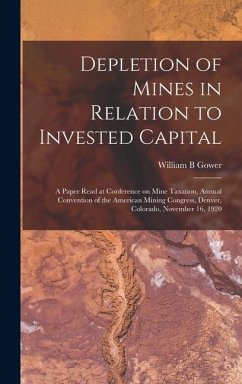 Depletion of Mines in Relation to Invested Capital; a Paper Read at Conference on Mine Taxation, Annual Convention of the American Mining Congress, Denver, Colorado, November 16, 1920 - Gower, William B