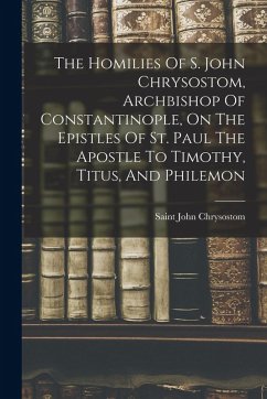 The Homilies Of S. John Chrysostom, Archbishop Of Constantinople, On The Epistles Of St. Paul The Apostle To Timothy, Titus, And Philemon - Chrysostom, Saint John
