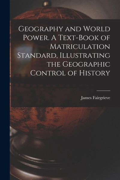 Geography and World Power. A Text-book of Matriculation Standard, Illustrating the Geographic Control of History Geography and World Power. A Text-book of Matriculation Standard, Illustrating the Geographic Control of History