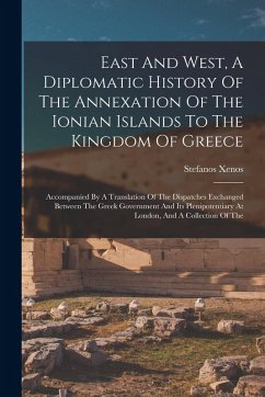 East And West, A Diplomatic History Of The Annexation Of The Ionian Islands To The Kingdom Of Greece: Accompanied By A Translation Of The Dispatches E - Xenos, Stefanos