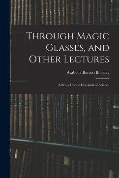 Through Magic Glasses, and Other Lectures: A Sequel to the Fairyland of Science - Buckley, Arabella Burton
