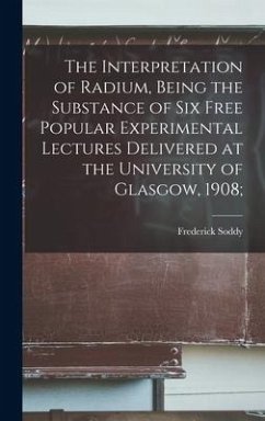 The Interpretation of Radium, Being the Substance of six Free Popular Experimental Lectures Delivered at the University of Glasgow, 1908; - Soddy, Frederick