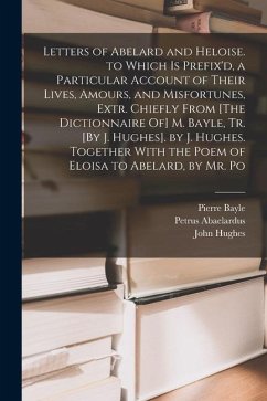 Letters of Abelard and Heloise. to Which Is Prefix'd, a Particular Account of Their Lives, Amours, and Misfortunes, Extr. Chiefly From [The Dictionnai - Hughes, John; Bayle, Pierre; Abaelardus, Petrus