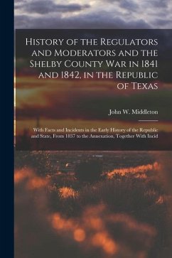 History of the Regulators and Moderators and the Shelby County War in 1841 and 1842, in the Republic of Texas [electronic Resource]: With Facts and In - Middleton, John W.