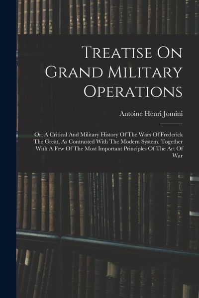 Treatise On Grand Military Operations: Or, A Critical And Military History Of The Wars Of Frederick The Great, As Contrasted With The Modern System. T Treatise On Grand Military Operations: Or, A Critical And Military History Of The Wars Of Frederick The Great, As Contrasted With The Modern System. T