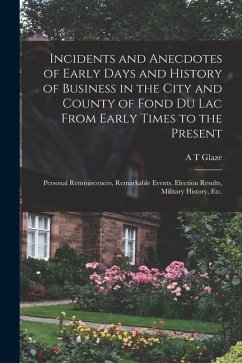 Incidents and Anecdotes of Early Days and History of Business in the City and County of Fond du Lac From Early Times to the Present: Personal Reminisc - Glaze, A. T.