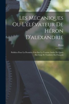 Les Mécaniques Ou L'élévateur De Héron D'alexandrie: Publiées Pour La Première Fois Sur La Version Arabe De Qostà Ibn Lûqâ Et Traduites En Français - Hero